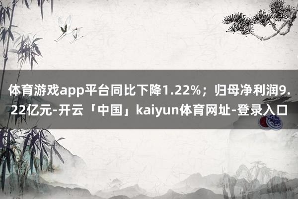 体育游戏app平台同比下降1.22%；归母净利润9.22亿元-开云「中国」kaiyun体育网址-登录入口