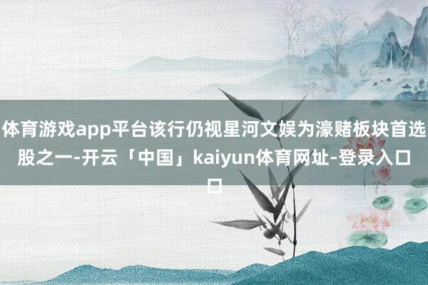 体育游戏app平台该行仍视星河文娱为濠赌板块首选股之一-开云「中国」kaiyun体育网址-登录入口