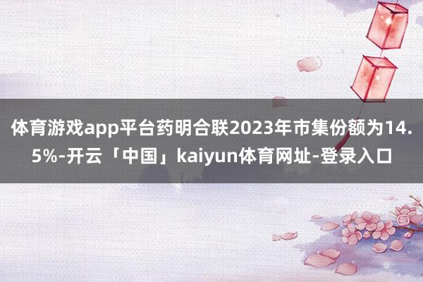 体育游戏app平台药明合联2023年市集份额为14.5%-开云「中国」kaiyun体育网址-登录入口