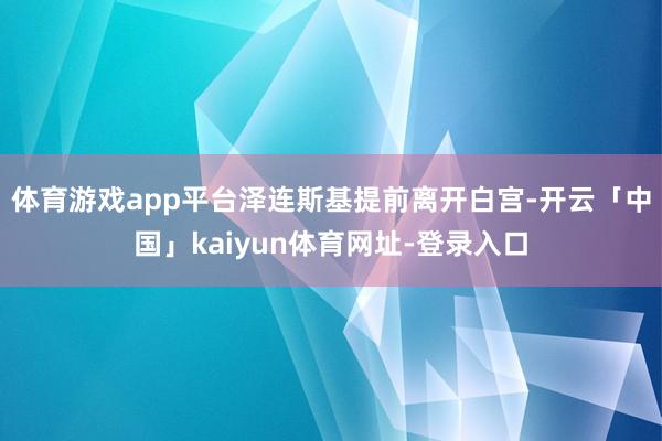 体育游戏app平台泽连斯基提前离开白宫-开云「中国」kaiyun体育网址-登录入口