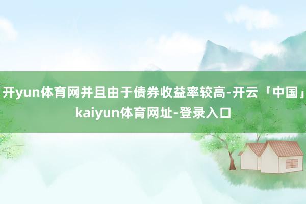 开yun体育网并且由于债券收益率较高-开云「中国」kaiyun体育网址-登录入口
