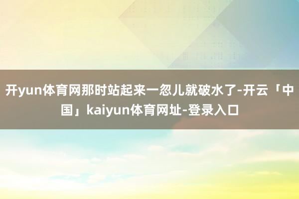 开yun体育网那时站起来一忽儿就破水了-开云「中国」kaiyun体育网址-登录入口