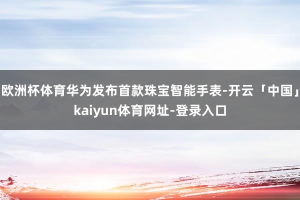 欧洲杯体育华为发布首款珠宝智能手表-开云「中国」kaiyun体育网址-登录入口