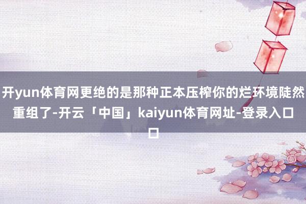 开yun体育网更绝的是那种正本压榨你的烂环境陡然重组了-开云「中国」kaiyun体育网址-登录入口