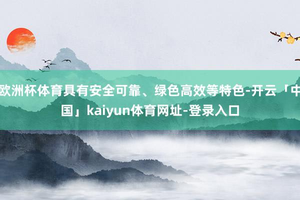 欧洲杯体育具有安全可靠、绿色高效等特色-开云「中国」kaiyun体育网址-登录入口