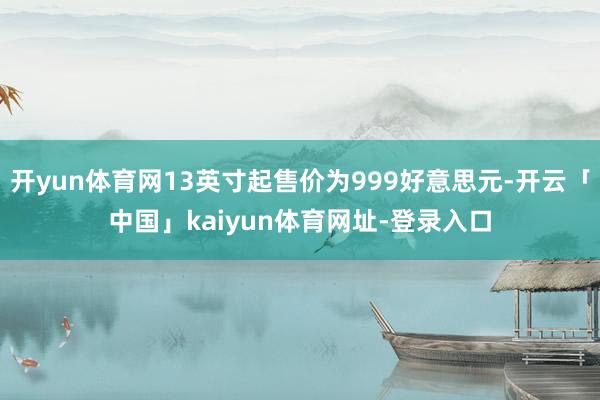 开yun体育网13英寸起售价为999好意思元-开云「中国」kaiyun体育网址-登录入口