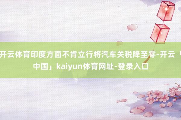 开云体育印度方面不肯立行将汽车关税降至零-开云「中国」kaiyun体育网址-登录入口