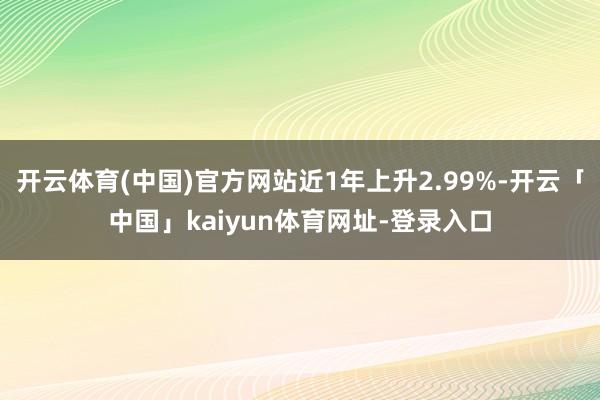 开云体育(中国)官方网站近1年上升2.99%-开云「中国」kaiyun体育网址-登录入口