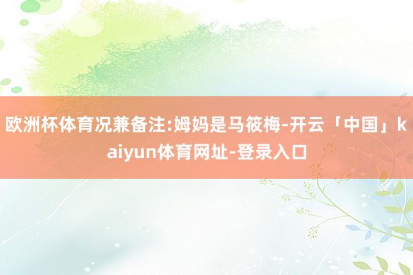 欧洲杯体育况兼备注:姆妈是马筱梅-开云「中国」kaiyun体育网址-登录入口