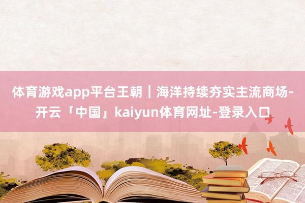 体育游戏app平台　　王朝｜海洋持续夯实主流商场-开云「中国」kaiyun体育网址-登录入口