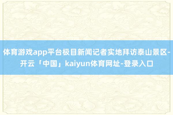 体育游戏app平台极目新闻记者实地拜访泰山景区-开云「中国」kaiyun体育网址-登录入口
