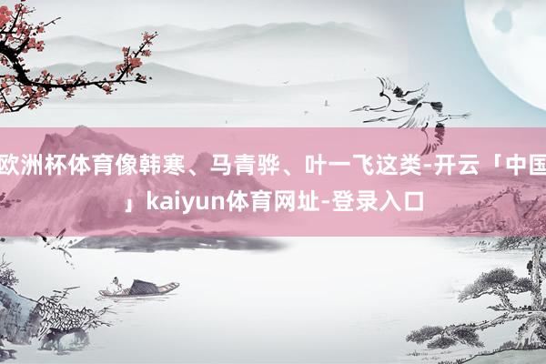 欧洲杯体育像韩寒、马青骅、叶一飞这类-开云「中国」kaiyun体育网址-登录入口