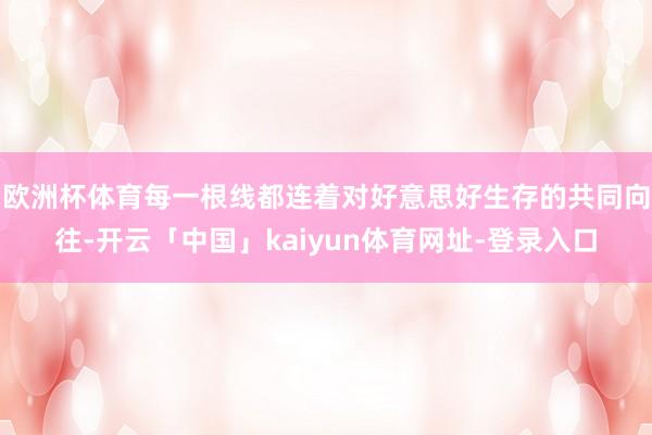 欧洲杯体育每一根线都连着对好意思好生存的共同向往-开云「中国」kaiyun体育网址-登录入口
