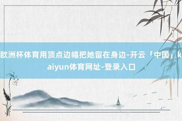 欧洲杯体育用顶点边幅把她留在身边-开云「中国」kaiyun体育网址-登录入口