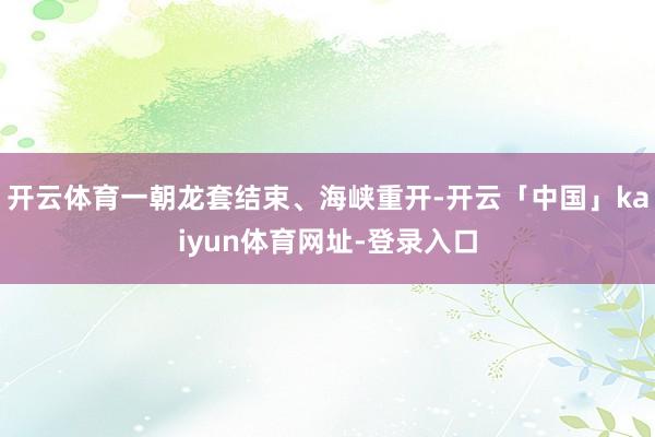 开云体育一朝龙套结束、海峡重开-开云「中国」kaiyun体育网址-登录入口