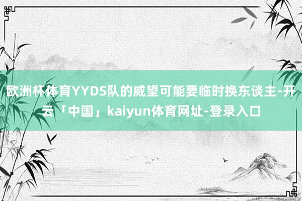 欧洲杯体育YYDS队的威望可能要临时换东谈主-开云「中国」kaiyun体育网址-登录入口