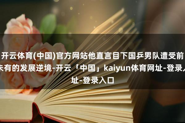 开云体育(中国)官方网站他直言目下国乒男队遭受前所未有的发展逆境-开云「中国」kaiyun体育网址-登录入口