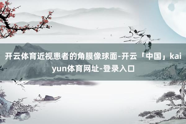 开云体育近视患者的角膜像球面-开云「中国」kaiyun体育网址-登录入口