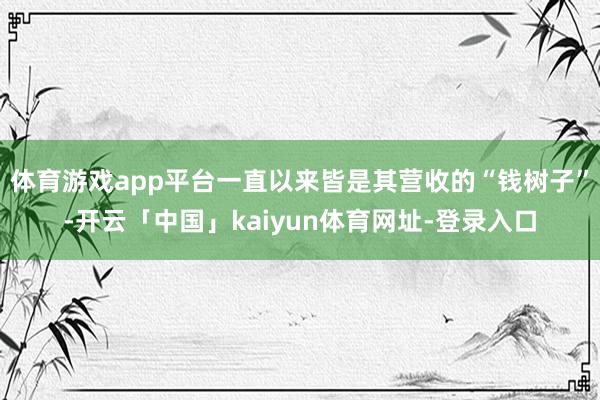 体育游戏app平台一直以来皆是其营收的“钱树子”-开云「中国」kaiyun体育网址-登录入口