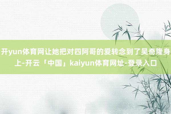 开yun体育网让她把对四阿哥的爱转念到了吴奇隆身上-开云「中国」kaiyun体育网址-登录入口