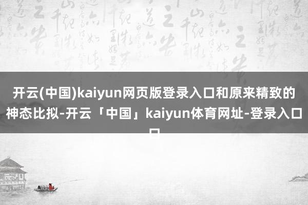 开云(中国)kaiyun网页版登录入口和原来精致的神态比拟-开云「中国」kaiyun体育网址-登录入口