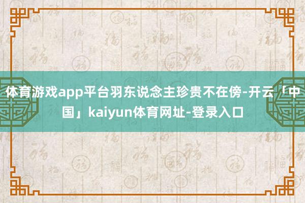 体育游戏app平台羽东说念主珍贵不在傍-开云「中国」kaiyun体育网址-登录入口