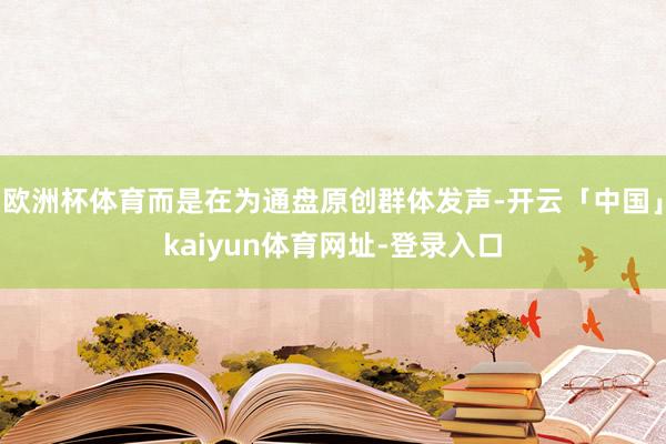 欧洲杯体育而是在为通盘原创群体发声-开云「中国」kaiyun体育网址-登录入口