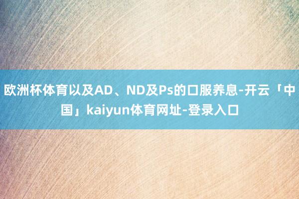 欧洲杯体育以及AD、ND及Ps的口服养息-开云「中国」kaiyun体育网址-登录入口