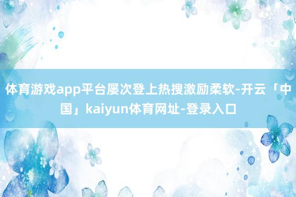 体育游戏app平台屡次登上热搜激励柔软-开云「中国」kaiyun体育网址-登录入口