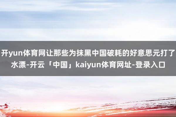 开yun体育网让那些为抹黑中国破耗的好意思元打了水漂-开云「中国」kaiyun体育网址-登录入口