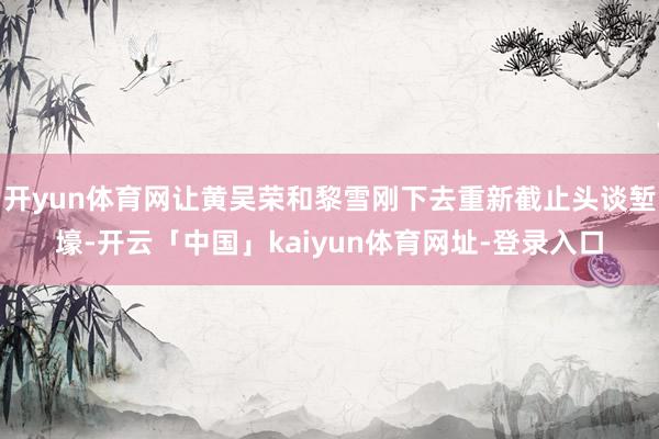 开yun体育网让黄吴荣和黎雪刚下去重新截止头谈堑壕-开云「中国」kaiyun体育网址-登录入口