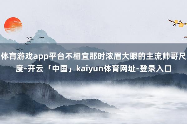 体育游戏app平台不相宜那时浓眉大眼的主流帅哥尺度-开云「中国」kaiyun体育网址-登录入口