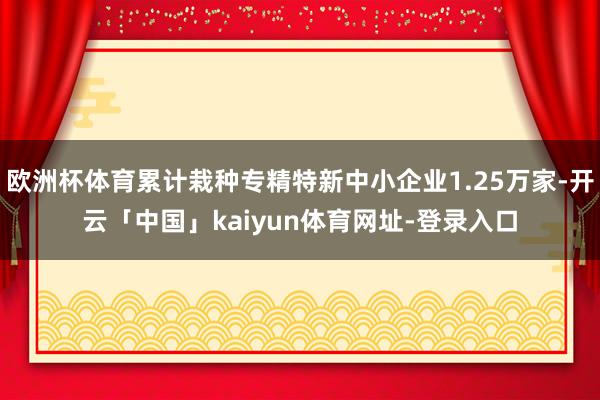 欧洲杯体育累计栽种专精特新中小企业1.25万家-开云「中国」kaiyun体育网址-登录入口