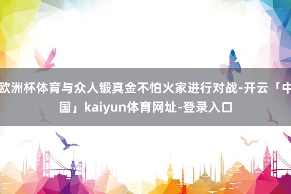 欧洲杯体育与众人锻真金不怕火家进行对战-开云「中国」kaiyun体育网址-登录入口
