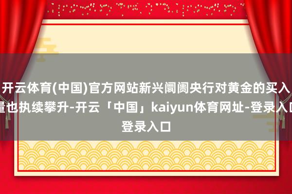 开云体育(中国)官方网站新兴阛阓央行对黄金的买入量也执续攀升-开云「中国」kaiyun体育网址-登录入口