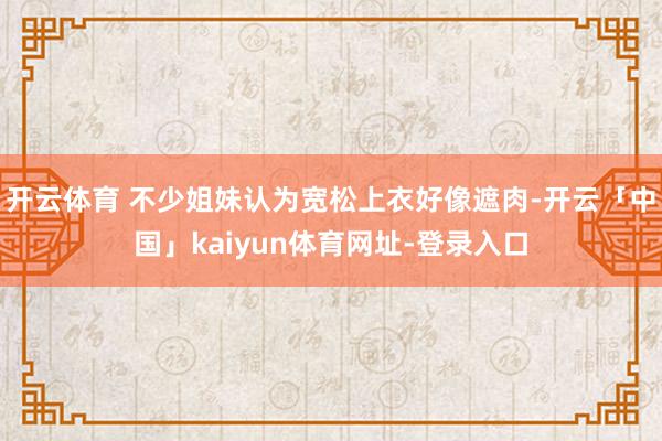 开云体育 不少姐妹认为宽松上衣好像遮肉-开云「中国」kaiyun体育网址-登录入口